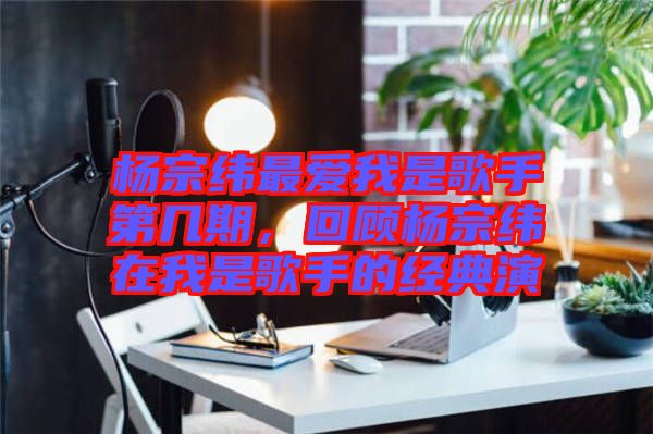 楊宗緯最愛(ài)我是歌手第幾期，回顧楊宗緯在我是歌手的經(jīng)典演