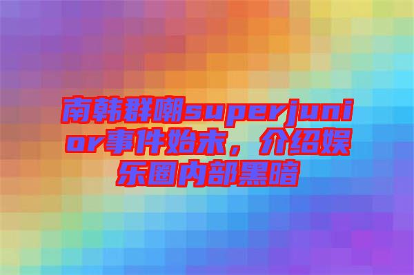 南韓群嘲superjunior事件始末，介紹娛樂圈內部黑暗