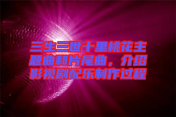 三生三世十里桃花主題曲和片尾曲，介紹影視劇配樂制作過程