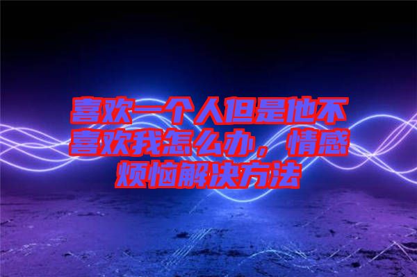 喜歡一個人但是他不喜歡我怎么辦，情感煩惱解決方法