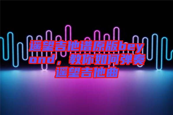 遙望吉他譜原版beyond，教你如何彈奏遙望吉他曲