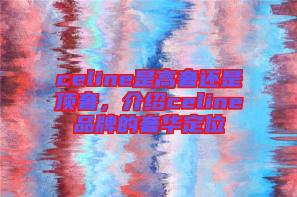 celine是高奢還是頂奢，介紹celine品牌的奢華定位