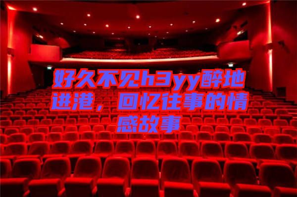 好久不見h3yy醉地進(jìn)港，回憶往事的情感故事