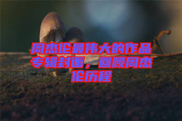 周杰倫最偉大的作品專輯封面，回顧周杰倫歷程