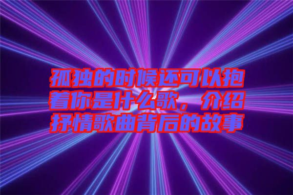 孤獨(dú)的時(shí)候還可以抱著你是什么歌，介紹抒情歌曲背后的故事