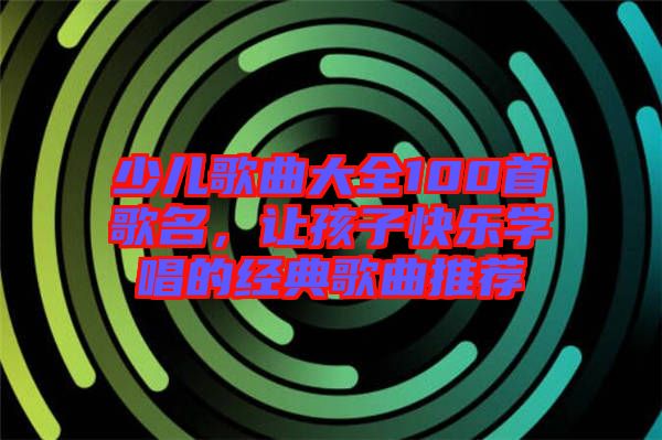 少兒歌曲大全100首歌名，讓孩子快樂(lè)學(xué)唱的經(jīng)典歌曲推薦
