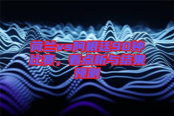 荷蘭vs阿根廷90鐘比賽，看點析與結果預測