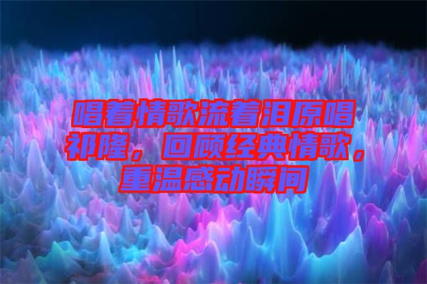 唱著情歌流著淚原唱祁隆，回顧經(jīng)典情歌，重溫感動(dòng)瞬間
