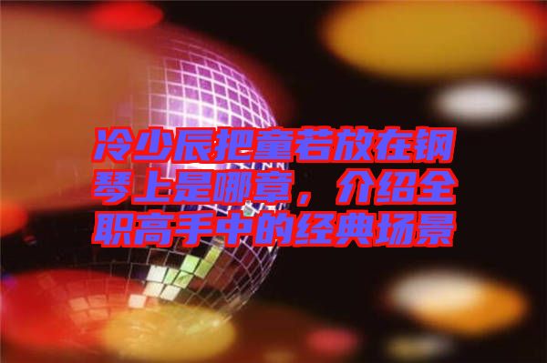 冷少辰把童若放在鋼琴上是哪章，介紹全職高手中的經典場景