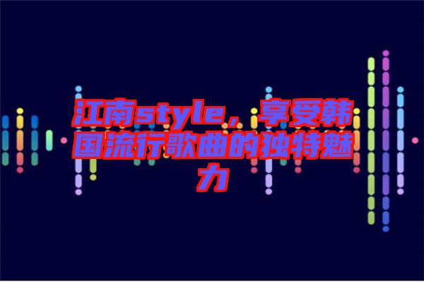 江南style，享受韓國流行歌曲的獨特魅力
