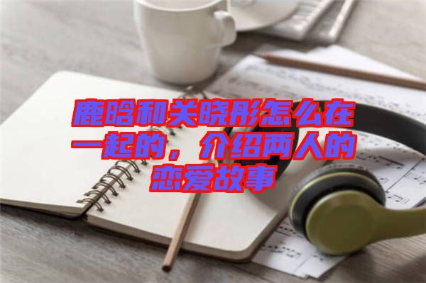 鹿晗和關(guān)曉彤怎么在一起的，介紹兩人的戀愛故事
