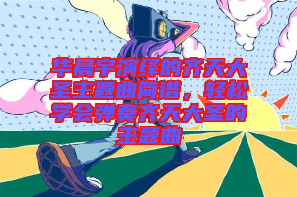 華晨宇演繹的齊天大圣主題曲簡譜，輕松學(xué)會彈奏齊天大圣的主題曲
