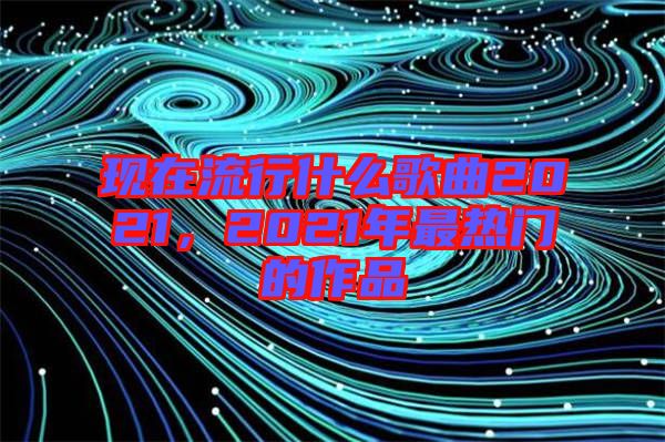 現(xiàn)在流行什么歌曲2021，2021年最熱門(mén)的作品