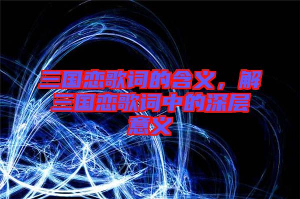 三國戀歌詞的含義，解三國戀歌詞中的深層意義