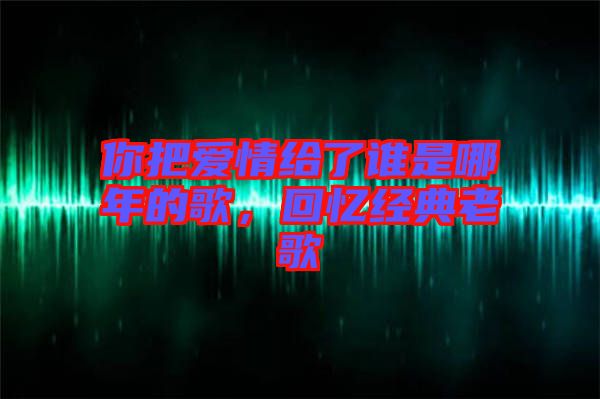 你把愛情給了誰是哪年的歌，回憶經(jīng)典老歌