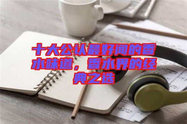 十大公認(rèn)最好聞的香水味道，香水界的經(jīng)典之選