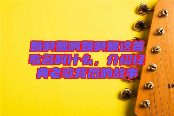 飄啊飄啊飄啊飄這首歌名叫什么，介紹經(jīng)典老歌背后的故事