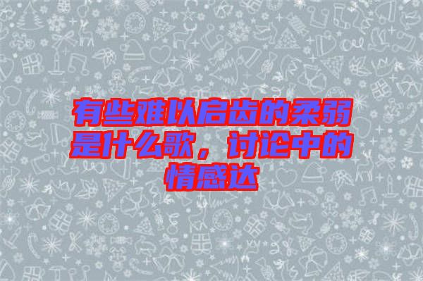 有些難以啟齒的柔弱是什么歌，討論中的情感達