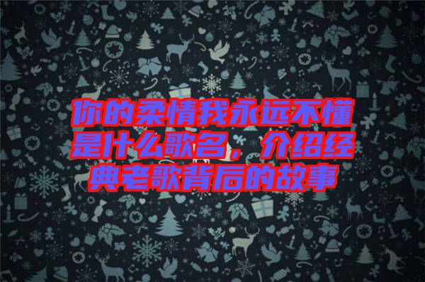 你的柔情我永遠不懂是什么歌名，介紹經(jīng)典老歌背后的故事