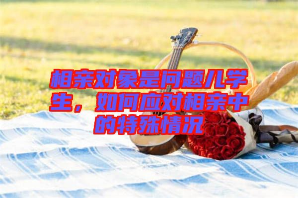 相親對(duì)象是問(wèn)題兒學(xué)生，如何應(yīng)對(duì)相親中的特殊情況
