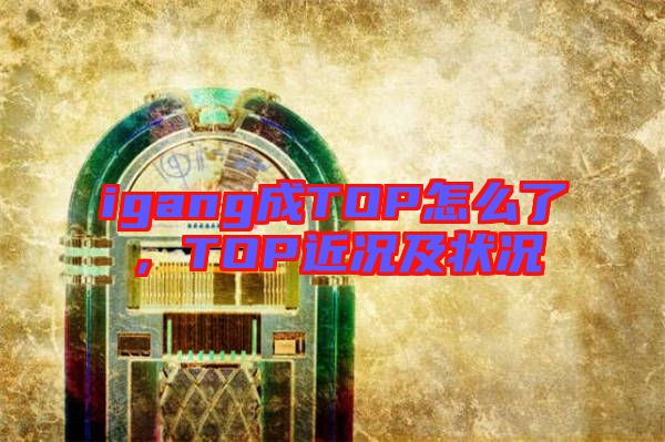 igang成TOP怎么了，TOP近況及狀況