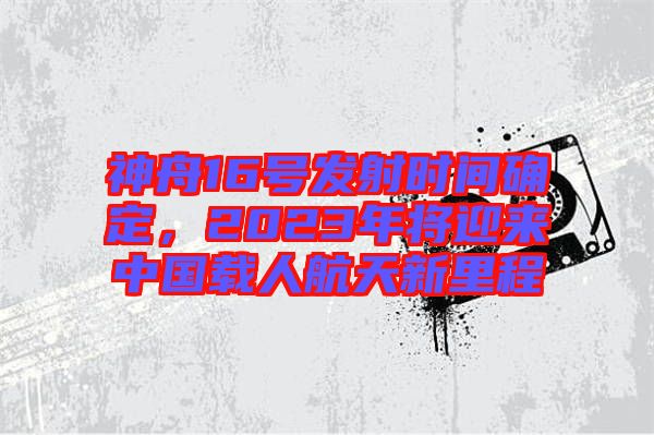 神舟16號(hào)發(fā)射時(shí)間確定，2023年將迎來(lái)中國(guó)載人航天新里程