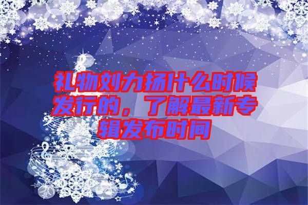 禮物劉力揚(yáng)什么時候發(fā)行的，了解最新專輯發(fā)布時間
