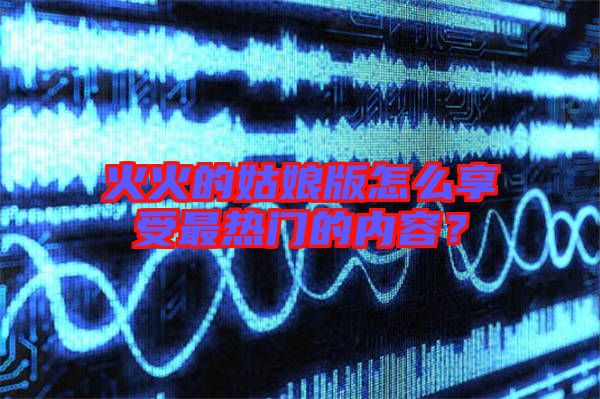 火火的姑娘版怎么享受最熱門的內(nèi)容？