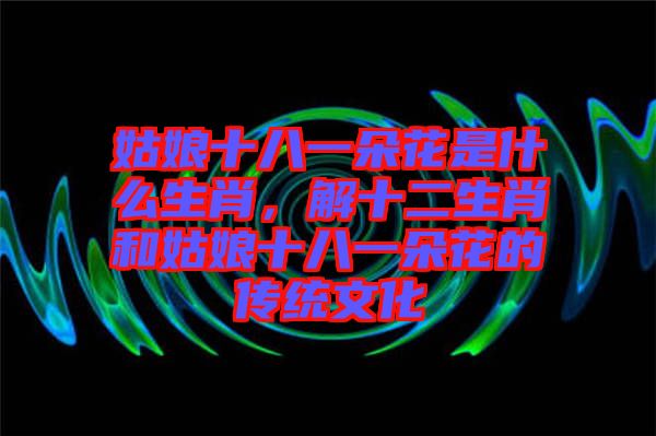 姑娘十八一朵花是什么生肖，解十二生肖和姑娘十八一朵花的傳統(tǒng)文化
