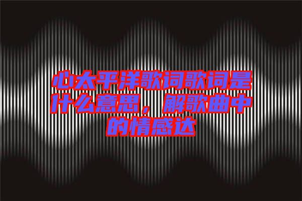 心太平洋歌詞歌詞是什么意思，解歌曲中的情感達