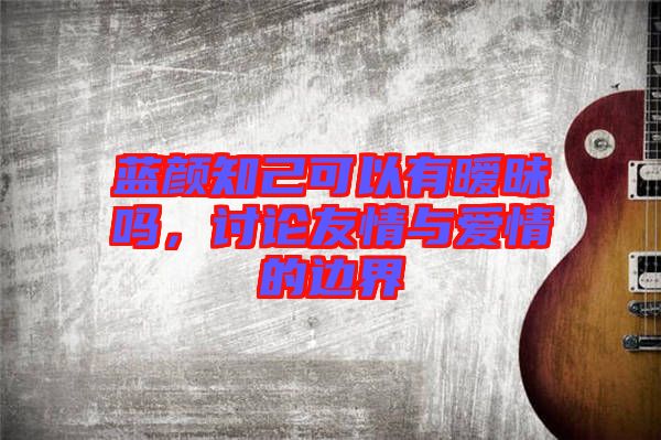 藍(lán)顏知己可以有曖昧嗎，討論友情與愛情的邊界