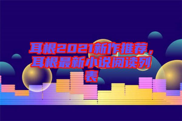 耳根2021新作推薦，耳根最新小說(shuō)閱讀列表