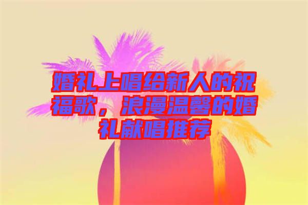 婚禮上唱給新人的祝福歌，浪漫溫馨的婚禮獻唱推薦