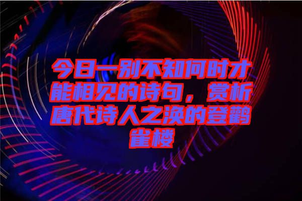 今日一別不知何時才能相見的詩句，賞析唐代詩人之渙的登鸛雀樓