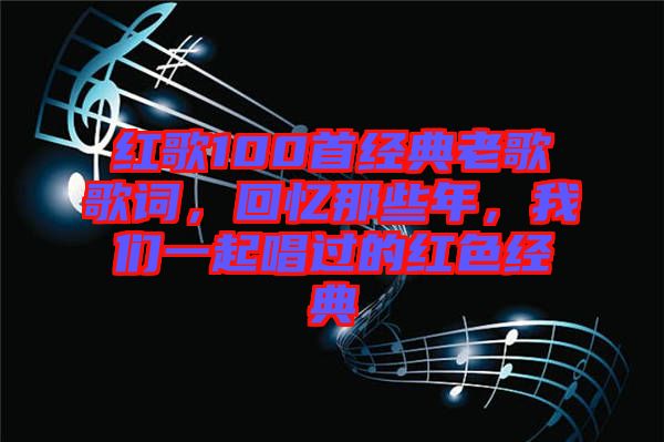 紅歌100首經(jīng)典老歌歌詞，回憶那些年，我們一起唱過的紅色經(jīng)典