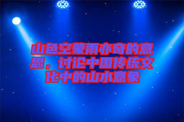 山色空蒙雨亦奇的意思，討論中國傳統(tǒng)文化中的山水意象