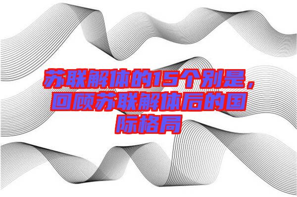 蘇聯(lián)解體的15個別是，回顧蘇聯(lián)解體后的國際格局