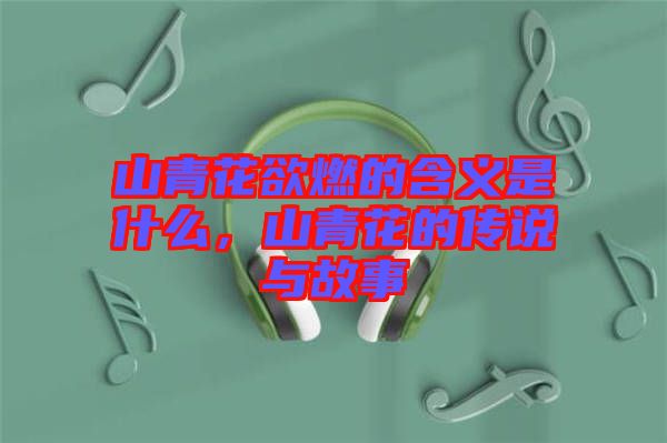 山青花欲燃的含義是什么，山青花的傳說與故事