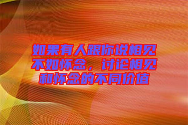 如果有人跟你說相見不如懷念，討論相見和懷念的不同價值
