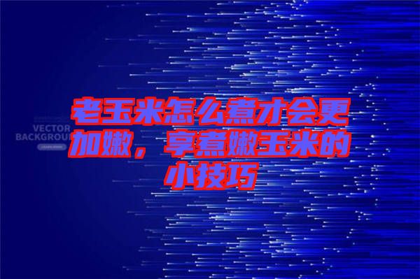 老玉米怎么煮才會更加嫩，享煮嫩玉米的小技巧