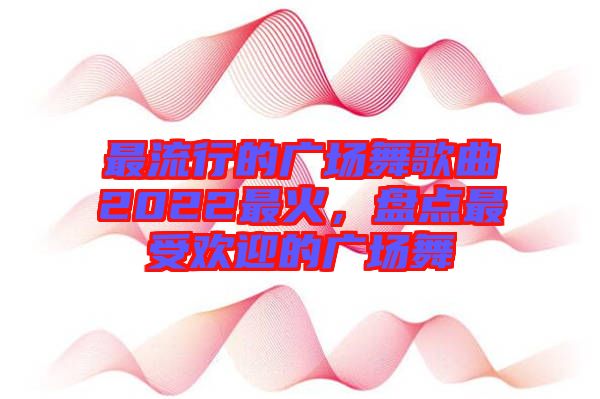 最流行的廣場(chǎng)舞歌曲2022最火，盤(pán)點(diǎn)最受歡迎的廣場(chǎng)舞
