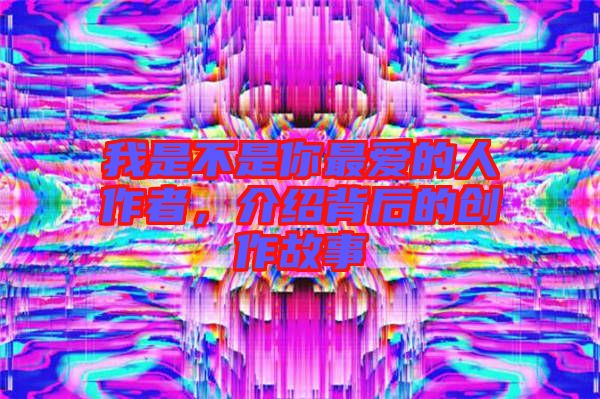 我是不是你最愛的人作者，介紹背后的創(chuàng)作故事