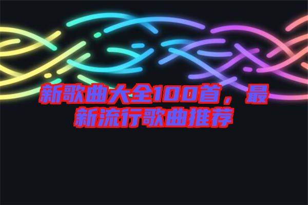 新歌曲大全100首，最新流行歌曲推薦