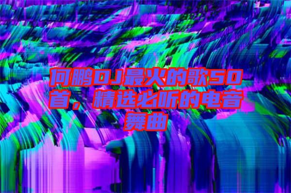 何鵬DJ最火的歌50首，精選必聽的電音舞曲