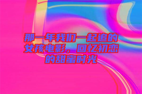那一年我們一起追的女孩電影，回憶初戀的甜蜜時光
