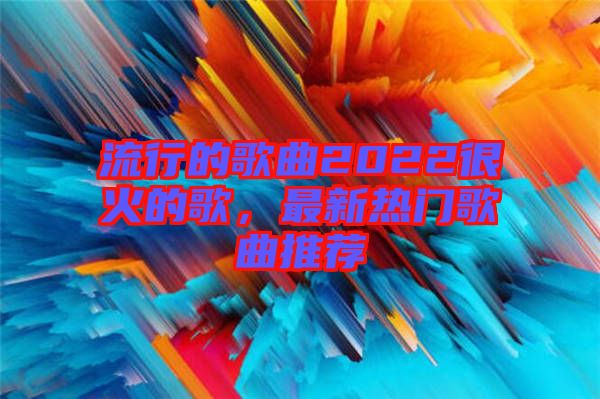 流行的歌曲2022很火的歌，最新熱門歌曲推薦