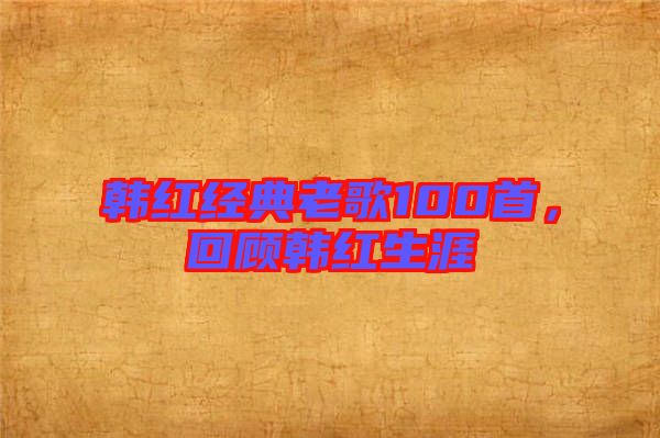 韓紅經(jīng)典老歌100首，回顧韓紅生涯