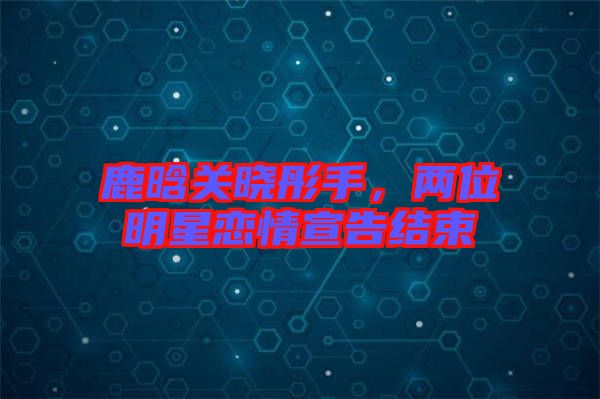 鹿晗關曉彤手，兩位明星戀情宣告結束