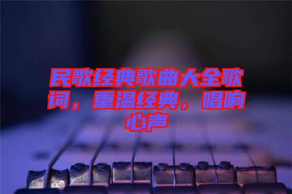 民歌經(jīng)典歌曲大全歌詞，重溫經(jīng)典，唱響心聲
