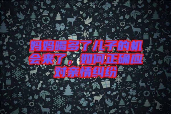 媽媽喝多了兒子的機會來了，如何正確應(yīng)對親情糾紛